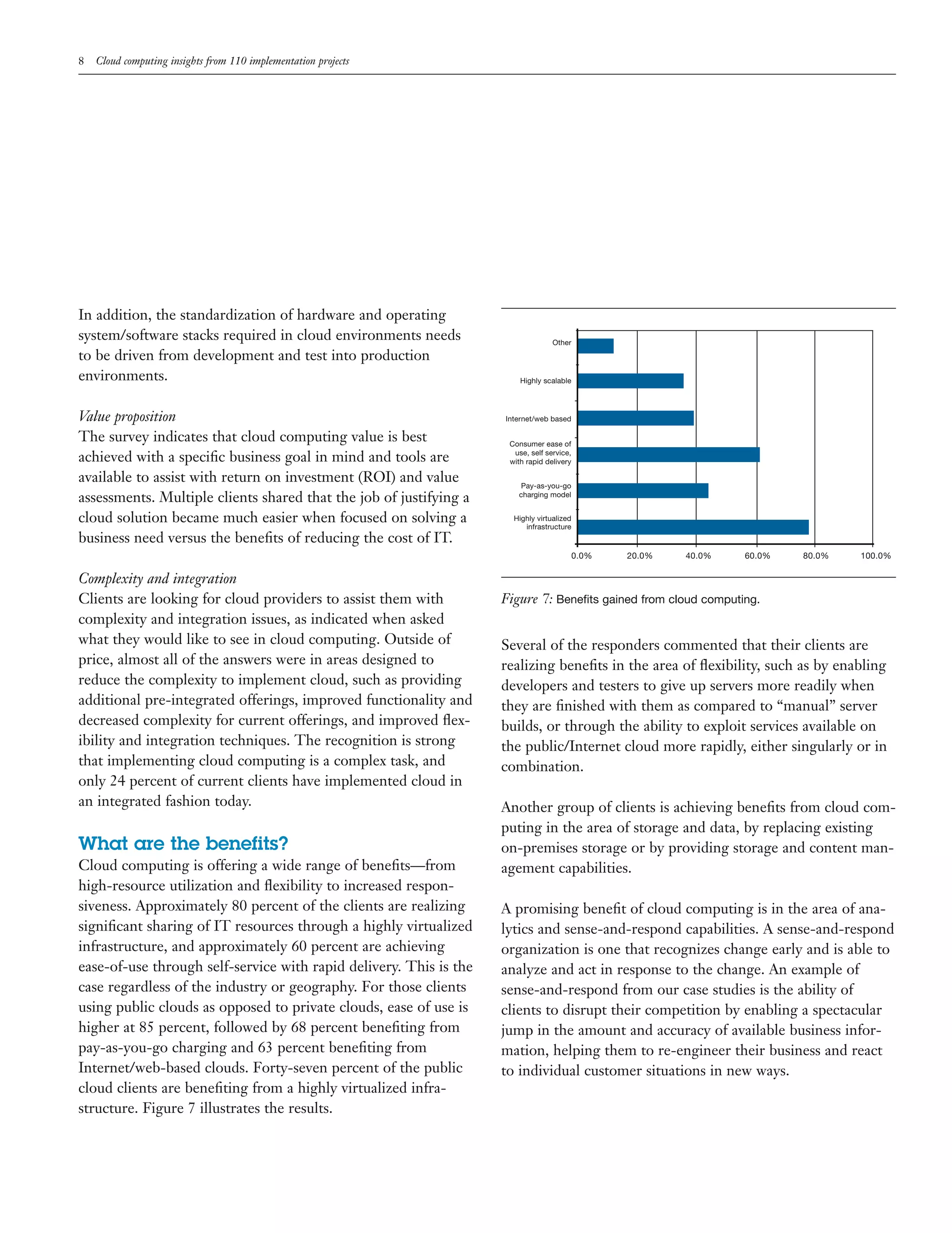 8 Cloud computing insights from 110 implementation projects
Other
Highly scalable
Internet/web based
Consumer ease of
use, self service,
with rapid delivery
Pay-as-you-go
charging model
Highly virtualized
infrastructure
0.0% 20.0% 40.0% 60.0% 80.0% 100.0%
Figure 7: Benefits gained from cloud computing.
In addition, the standardization of hardware and operating
system/software stacks required in cloud environments needs
to be driven from development and test into production
environments.
Value proposition
The survey indicates that cloud computing value is best
achieved with a speciﬁc business goal in mind and tools are
available to assist with return on investment (ROI) and value
assessments. Multiple clients shared that the job of justifying a
cloud solution became much easier when focused on solving a
business need versus the beneﬁts of reducing the cost of IT.
Complexity and integration
Clients are looking for cloud providers to assist them with
complexity and integration issues, as indicated when asked
what they would like to see in cloud computing. Outside of
price, almost all of the answers were in areas designed to
reduce the complexity to implement cloud, such as providing
additional pre-integrated offerings, improved functionality and
decreased complexity for current offerings, and improved ﬂex-
ibility and integration techniques. The recognition is strong
that implementing cloud computing is a complex task, and
only 24 percent of current clients have implemented cloud in
an integrated fashion today.
What are the benefits?
Cloud computing is offering a wide range of beneﬁts—from
high-resource utilization and ﬂexibility to increased respon-
siveness. Approximately 80 percent of the clients are realizing
signiﬁcant sharing of IT resources through a highly virtualized
infrastructure, and approximately 60 percent are achieving
ease-of-use through self-service with rapid delivery. This is the
case regardless of the industry or geography. For those clients
using public clouds as opposed to private clouds, ease of use is
higher at 85 percent, followed by 68 percent beneﬁting from
pay-as-you-go charging and 63 percent beneﬁting from
Internet/web-based clouds. Forty-seven percent of the public
cloud clients are beneﬁting from a highly virtualized infra-
structure. Figure 7 illustrates the results.
Several of the responders commented that their clients are
realizing beneﬁts in the area of ﬂexibility, such as by enabling
developers and testers to give up servers more readily when
they are ﬁnished with them as compared to “manual” server
builds, or through the ability to exploit services available on
the public/Internet cloud more rapidly, either singularly or in
combination.
Another group of clients is achieving beneﬁts from cloud com-
puting in the area of storage and data, by replacing existing
on-premises storage or by providing storage and content man-
agement capabilities.
A promising beneﬁt of cloud computing is in the area of ana-
lytics and sense-and-respond capabilities. A sense-and-respond
organization is one that recognizes change early and is able to
analyze and act in response to the change. An example of
sense-and-respond from our case studies is the ability of
clients to disrupt their competition by enabling a spectacular
jump in the amount and accuracy of available business infor-
mation, helping them to re-engineer their business and react
to individual customer situations in new ways.
 