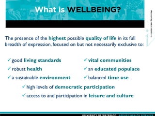 The presence of the highest possible quality of life in its full
breadth of expression, focused on but not necessarily exclusive to:
high levels of democratic participation
access to and participation in leisure and culture
good living standards
robust health
a sustainable environment
vital communities
an educated populace
balanced time use
 