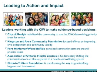 Leading to Action and Impact
Leaders working with the CIW to make evidence-based decisions:
City of Guelph mobilized the community to use the CIW, determining priority
areas for action
Kingston and Area Community Foundation focused efforts on improving
civic engagement and community vitality
Fort McMurray/Wood Buffalo convened community partners around
priority issues
Association of Ontario Health Centres is fundamentally shifting the
conversation from an illness system to a health and wellbeing system
OntarioTrillium Foundation is transforming the way its grantmaking
happens and is measured
 