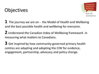 Objectives
1 The journey we are on - the Model of Health and Wellbeing
and the best possible health and wellbeing for everyone.
2Understand the Canadian Index of Wellbeing framework in
measuring what matters to Canadians.
3 Get Inspired by how community-governed primary health
centres are adapting and adopting the CIW for evidence,
engagement, partnership, advocacy and policy change.
 