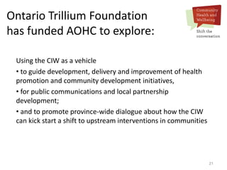 21
Ontario Trillium Foundation
has funded AOHC to explore:
Using the CIW as a vehicle
• to guide development, delivery and improvement of health
promotion and community development initiatives,
• for public communications and local partnership
development;
• and to promote province-wide dialogue about how the CIW
can kick start a shift to upstream interventions in communities
 