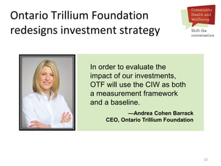 22
In order to evaluate the
impact of our investments,
OTF will use the CIW as both
a measurement framework
and a baseline.
—Andrea Cohen Barrack
CEO, Ontario Trillium Foundation
Ontario Trillium Foundation
redesigns investment strategy
 