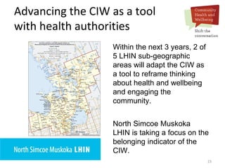 23
Advancing the CIW as a tool
with health authorities
Within the next 3 years, 2 of
5 LHIN sub-geographic
areas will adapt the CIW as
a tool to reframe thinking
about health and wellbeing
and engaging the
community.
North Simcoe Muskoka
LHIN is taking a focus on the
belonging indicator of the
CIW.
 