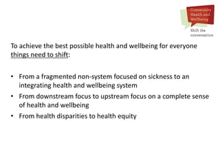 To achieve the best possible health and wellbeing for everyone
things need to shift:
• From a fragmented non-system focused on sickness to an
integrating health and wellbeing system
• From downstream focus to upstream focus on a complete sense
of health and wellbeing
• From health disparities to health equity
 