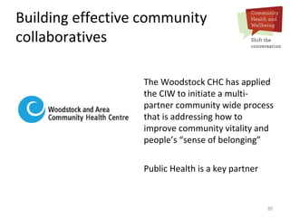 30
Building effective community
collaboratives
The Woodstock CHC has applied
the CIW to initiate a multi-
partner community wide process
that is addressing how to
improve community vitality and
people’s “sense of belonging”
Public Health is a key partner
 