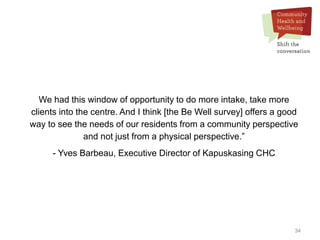 34
We had this window of opportunity to do more intake, take more
clients into the centre. And I think [the Be Well survey] offers a good
way to see the needs of our residents from a community perspective
and not just from a physical perspective.”
- Yves Barbeau, Executive Director of Kapuskasing CHC
 