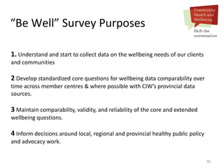 35
“Be Well” Survey Purposes
1. Understand and start to collect data on the wellbeing needs of our clients
and communities
2 Develop standardized core questions for wellbeing data comparability over
time across member centres & where possible with CIW’s provincial data
sources.
3 Maintain comparability, validity, and reliability of the core and extended
wellbeing questions.
4 Inform decisions around local, regional and provincial healthy public policy
and advocacy work.
 