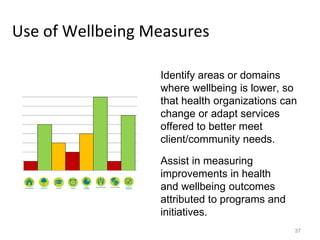 Use of Wellbeing Measures
Identify areas or domains
where wellbeing is lower, so
that health organizations can
change or adapt services
offered to better meet
client/community needs.
37
Assist in measuring
improvements in health
and wellbeing outcomes
attributed to programs and
initiatives.
 
