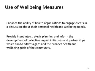 Use of Wellbeing Measures
38
Enhance the ability of health organizations to engage clients in
a discussion about their personal health and wellbeing needs.
Provide input into strategic planning and inform the
development of collective impact initiatives and partnerships
which aim to address gaps and the broader health and
wellbeing goals of the community.
 