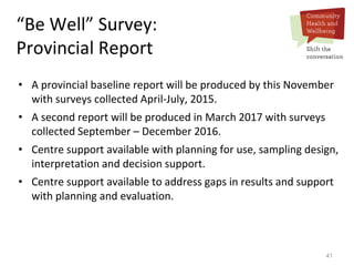 41
“Be Well” Survey:
Provincial Report
• A provincial baseline report will be produced by this November
with surveys collected April-July, 2015.
• A second report will be produced in March 2017 with surveys
collected September – December 2016.
• Centre support available with planning for use, sampling design,
interpretation and decision support.
• Centre support available to address gaps in results and support
with planning and evaluation.
 