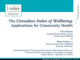 Gary Machan
Canadian Research Advisory Group
Canadian Index ofWellbeing
and
Bryan Smale, Ph.D.
Director, Canadian Index of Wellbeing
University of Waterloo
The Canadian Index of Wellbeing:
Applications for Community Health
Canadian Association of Community Health Centres, 2015 National Conference
“Community Health Centres:Agents of Care,Agents of Change”
Ottawa, Ontario – September 16-18, 2015
 