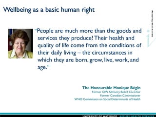 Wellbeing as a basic human right
“People are much more than the goods and
services they produce! Their health and
quality of life come from the conditions of
their daily living – the circumstances in
which they are born, grow, live, work, and
age.”
The Honourable Monique Bégin
Former CIW Advisory Board Co-Chair
Former Canadian Commissioner
WHO Commission on Social Determinants of Health
 