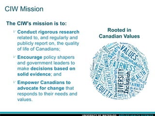 CIW Mission
The CIW's mission is to:
Conduct rigorous research
related to, and regularly and
publicly report on, the quality
of life of Canadians;
Encourage policy shapers
and government leaders to
make decisions based on
solid evidence; and
Empower Canadians to
advocate for change that
responds to their needs and
values.
Rooted in
Canadian Values
 