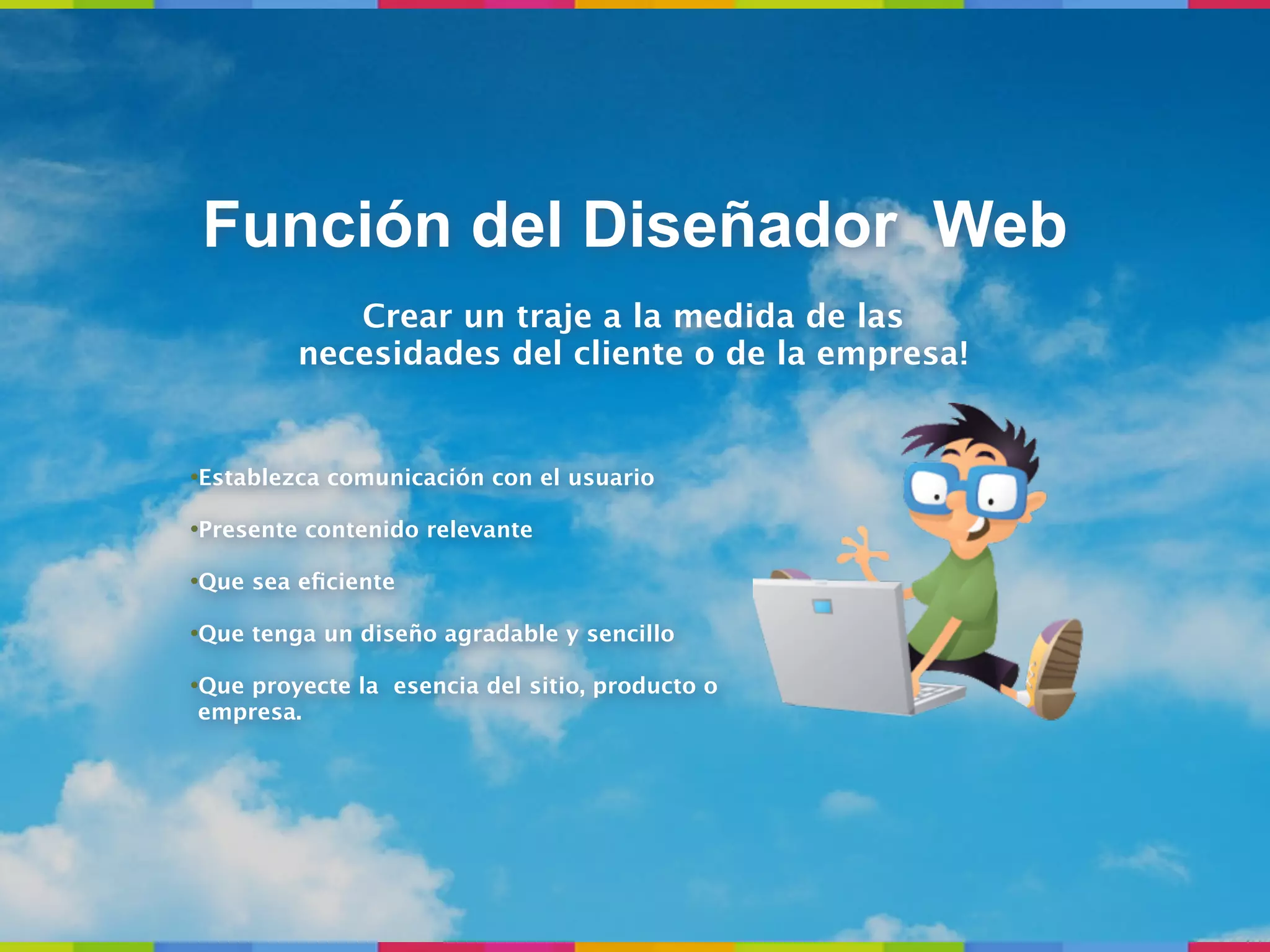 Función del Diseñador Web
            Crear un traje a la medida de las
         necesidades del cliente o de la empresa!


•Establezca comunicación con el usuario

•Presente contenido relevante

•Que sea eﬁciente

•Que tenga un diseño agradable y sencillo

•Que proyecte la esencia del sitio, producto o
 empresa.
 