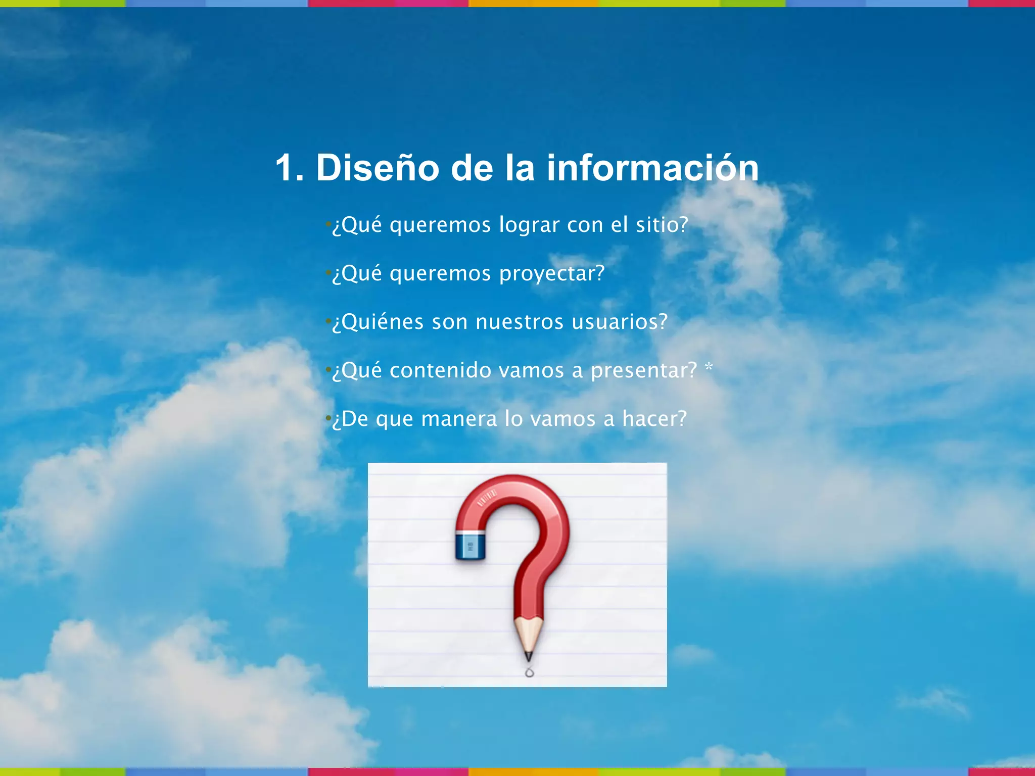 1. Diseño de la información
  •¿Qué queremos lograr con el sitio?

  •¿Qué queremos proyectar?

  •¿Quiénes son nuestros usuarios?

  •¿Qué contenido vamos a presentar? *

  •¿De que manera lo vamos a hacer?
 