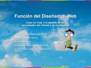 Función del Diseñador Web
            Crear un traje a la medida de las
         necesidades del cliente o de la empresa!


•Establezca comunicación con el usuario

•Presente contenido relevante

•Que sea eﬁciente

•Que tenga un diseño agradable y sencillo

•Que proyecte la esencia del sitio, producto o
 empresa.
 