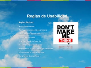 Reglas de Usabilidad
Reglas Básicas:
No me hagas pensar.

Diseña para escaneo no para lectura

Omite palabras innecesarias

Elimina instrucciones

Deja claro donde se hace clic

Usa una Jerarquía Visual Clara

No reinventes la rueda, sigue los estándares

Si lo entiende tu abuela funciona

Haz pruebas de usabilidad
 