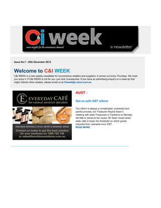 Issue No.7 - 20th December 2012
Welcome to C&I WEEK
C&I WEEK is a new weekly newsletter for convenience retailers and suppliers. It comes out every Thursday. We hope
you enjoy it. If C&I WEEK is not for you, just click Unsubscribe. If you have an advertising enquiry or a news tip that
might interest other readers, please email us at CIweek@c-store.com.au
AUST :
Get on with GST reform
Tax reform is always a complicated, protracted and
painful process, but Treasurer Wayne Swan’s
meeting with state Treasurers in Canberra on Monday
did little to advance the cause. Mr Swan hosed down
state calls to lower the threshold on which goods
imported from overseas incur GST.
READ MORE
 