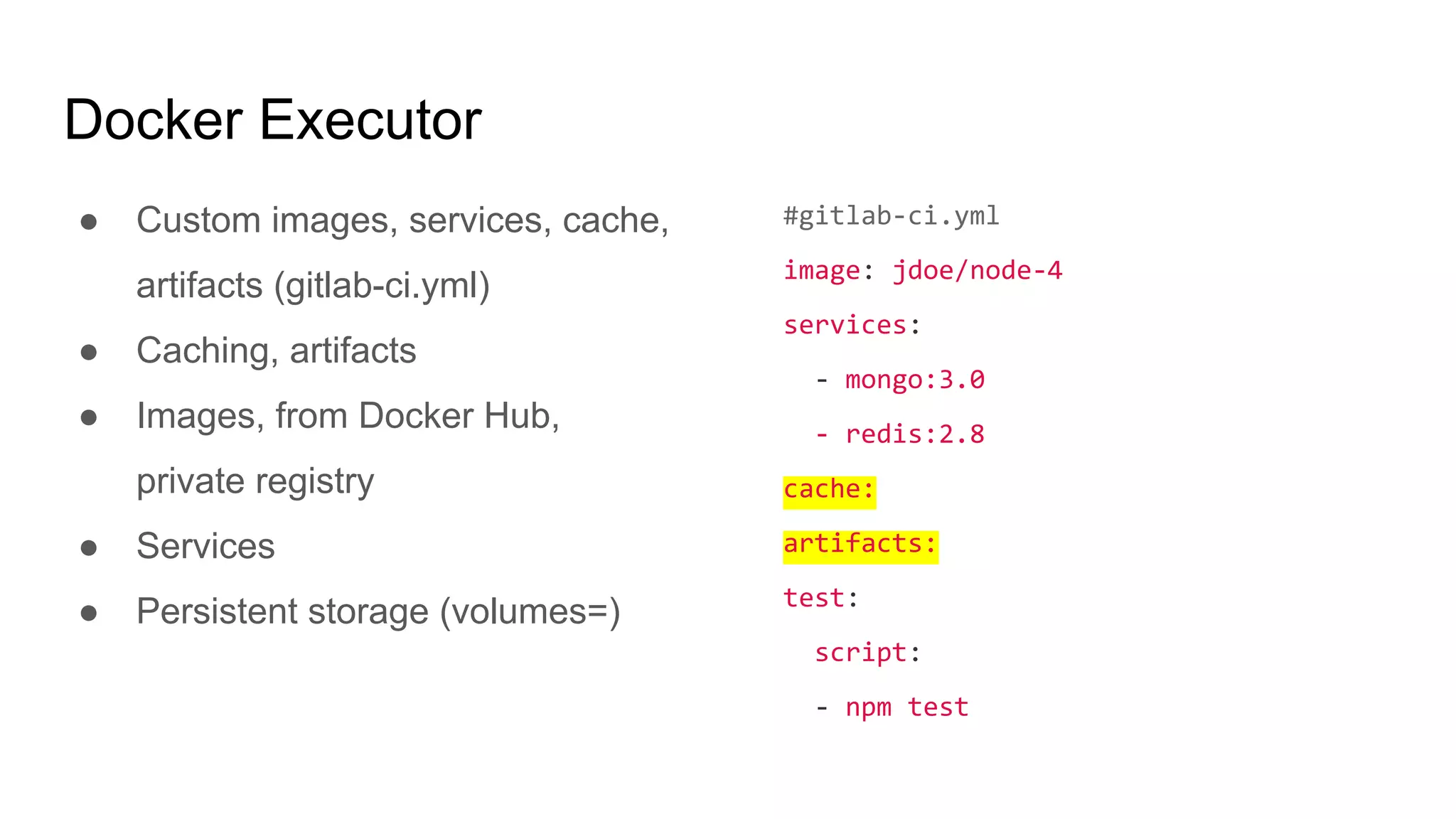Docker Executor
● Custom images, services, cache,
artifacts (gitlab-ci.yml)
● Caching, artifacts
● Images, from Docker Hub,
private registry
● Services
● Persistent storage (volumes=)
#gitlab-ci.yml
image: jdoe/node-4
services:
- mongo:3.0
- redis:2.8
cache:
artifacts:
test:
script:
- npm test
 
