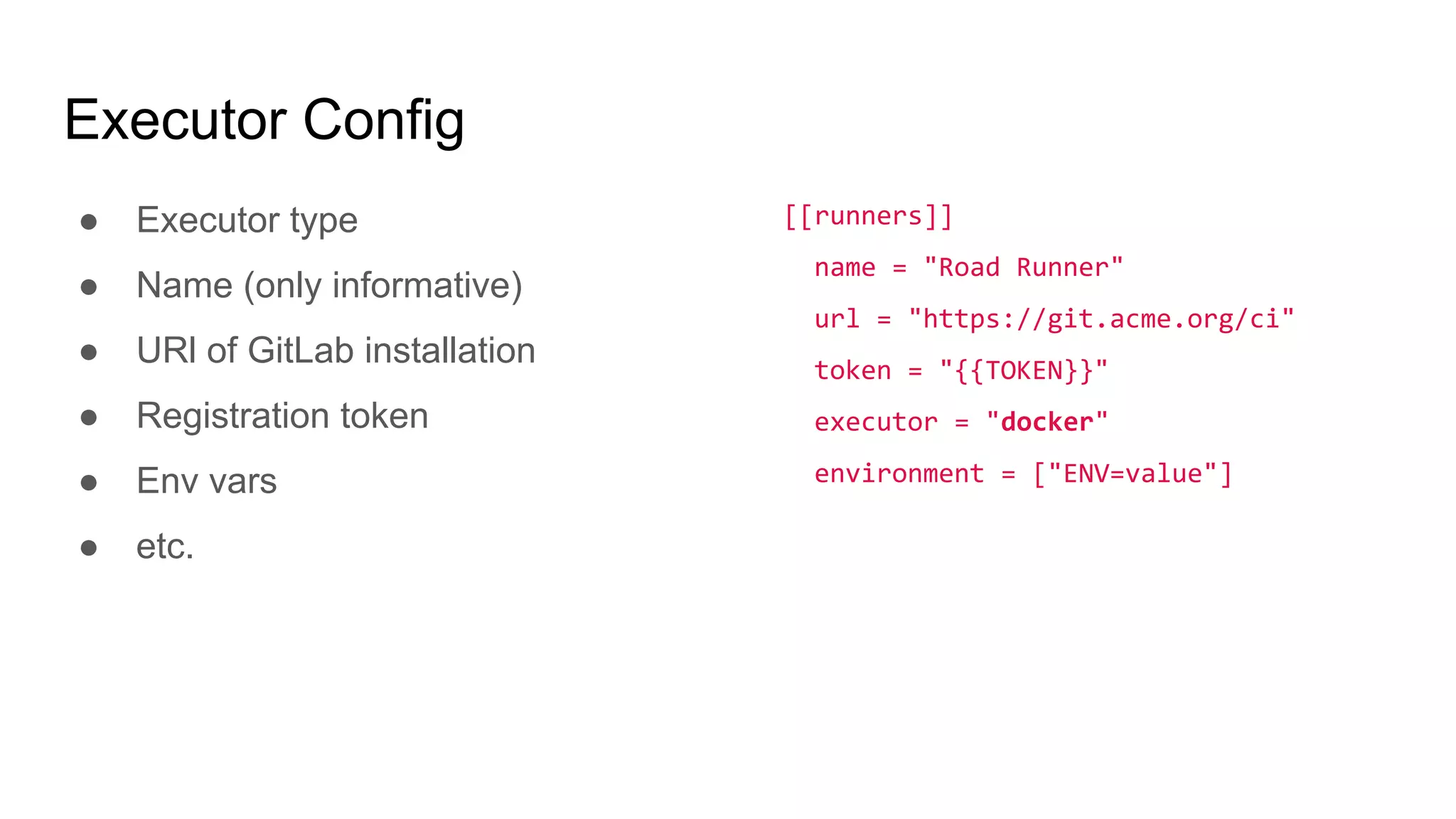 Executor Config
● Executor type
● Name (only informative)
● URl of GitLab installation
● Registration token
● Env vars
● etc.
[[runners]]
name = "Road Runner"
url = "https://git.acme.org/ci"
token = "{{TOKEN}}"
executor = "docker"
environment = ["ENV=value"]
 