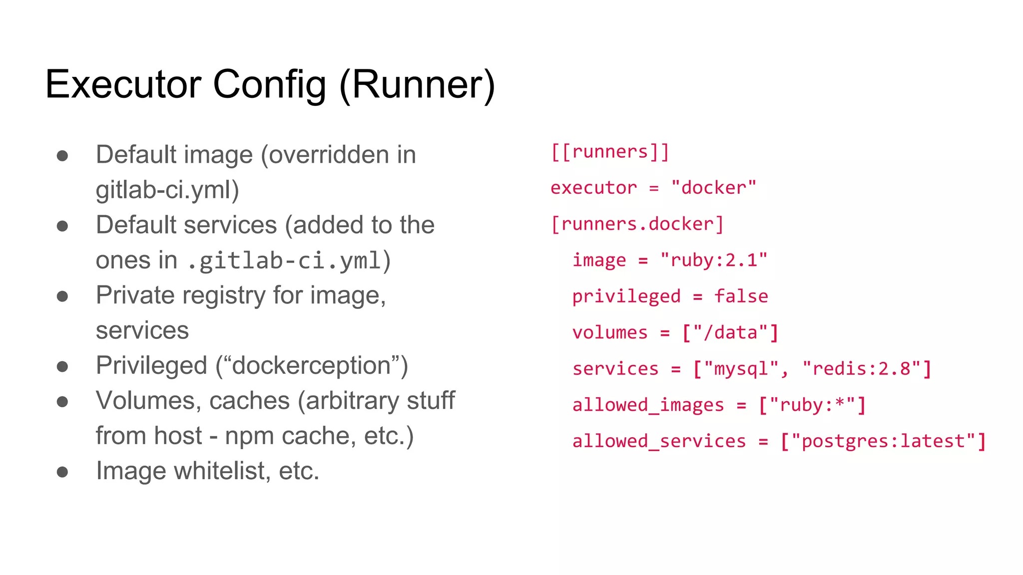 Executor Config (Runner)
● Default image (overridden in
gitlab-ci.yml)
● Default services (added to the
ones in .gitlab-ci.yml)
● Private registry for image,
services
● Privileged (“dockerception”)
● Volumes, caches (arbitrary stuff
from host - npm cache, etc.)
● Image whitelist, etc.
[[runners]]
executor = "docker"
[runners.docker]
image = "ruby:2.1"
privileged = false
volumes = ["/data"]
services = ["mysql", "redis:2.8"]
allowed_images = ["ruby:*"]
allowed_services = ["postgres:latest"]
 