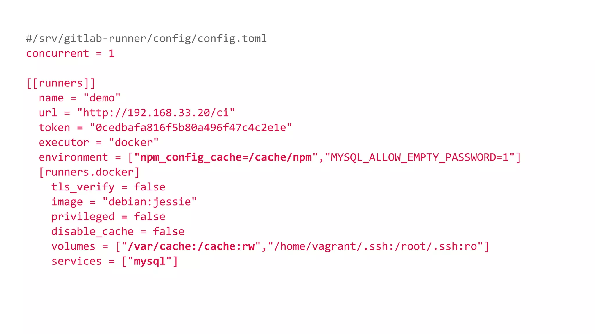 #/srv/gitlab-runner/config/config.toml
concurrent = 1
[[runners]]
name = "demo"
url = "http://192.168.33.20/ci"
token = "0cedbafa816f5b80a496f47c4c2e1e"
executor = "docker"
environment = ["npm_config_cache=/cache/npm","MYSQL_ALLOW_EMPTY_PASSWORD=1"]
[runners.docker]
tls_verify = false
image = "debian:jessie"
privileged = false
disable_cache = false
volumes = ["/var/cache:/cache:rw","/home/vagrant/.ssh:/root/.ssh:ro"]
services = ["mysql"]
 