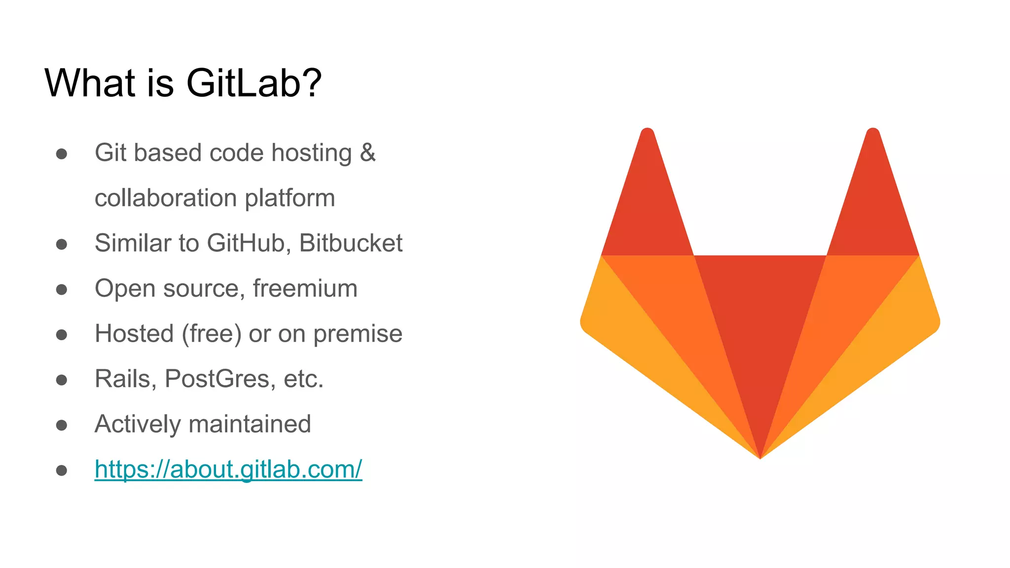 What is GitLab?
● Git based code hosting &
collaboration platform
● Similar to GitHub, Bitbucket
● Open source, freemium
● Hosted (free) or on premise
● Rails, PostGres, etc.
● Actively maintained
● https://about.gitlab.com/
 