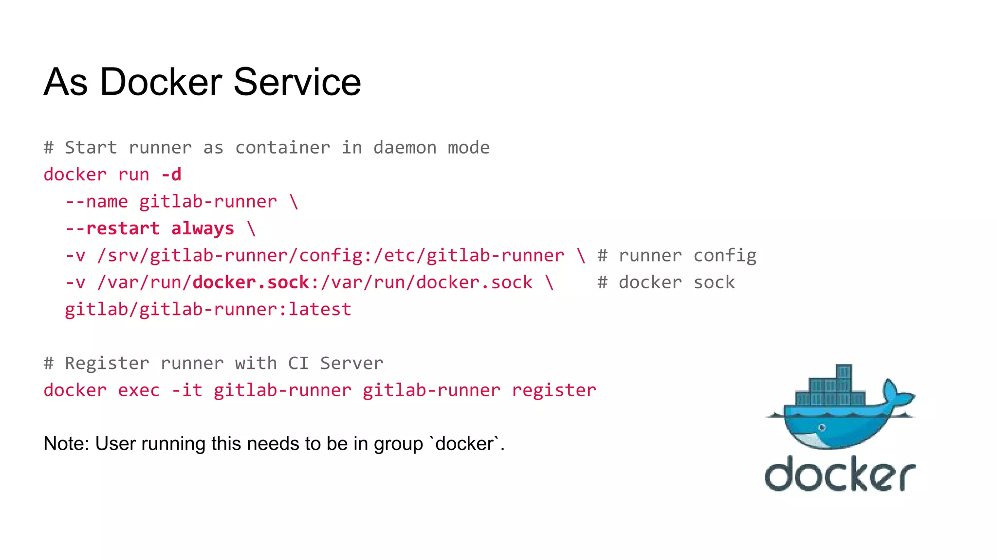 As Docker Service
# Start runner as container in daemon mode
docker run -d
--name gitlab-runner 
--restart always 
-v /srv/gitlab-runner/config:/etc/gitlab-runner  # runner config
-v /var/run/docker.sock:/var/run/docker.sock  # docker sock
gitlab/gitlab-runner:latest
# Register runner with CI Server
docker exec -it gitlab-runner gitlab-runner register
Note: User running this needs to be in group `docker`.
 