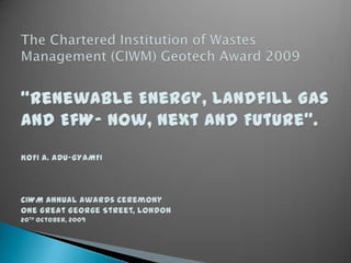 The Chartered Institution of Wastes Management (CIWM) Geotech Award 2009“Renewable Energy, Landfill Gas and EfW- Now, Next and Future”.KOFI A. ADU-GYAMFICIWM Annual Awards CeremonyOne Great George Street, London20th October, 2009 