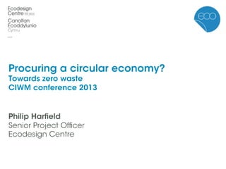 Procuring a circular economy?
Towards zero waste
CIWM conference 2013
Philip Harﬁeld
Senior Project Ofﬁcer
Ecodesign Centre
 