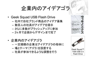 企業内のアイデアゴラ
• Geek Squad USB Flash Drive
  –   社内で自社ブランド商品のアイデア募集
  –   数百人の社員がアイデアを提示
  –   さらに多数がブラッシュアップに参加
  –   2ヶ月で企画からデザインまで完了

• 企業内のアイデアゴラ
  – 一定規模の企業はアイデアゴラの母体に
  – 場とテーマ（アゴラ）を設置する            Geek Squad™
  – 社員が参加できるような調整を行う           1GB USB 2.0
                                Flash Drive
 