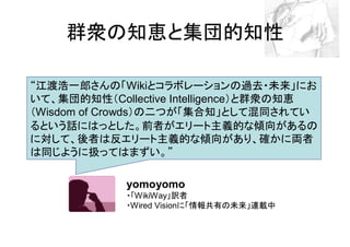 群衆の知恵と集団的知性

“江渡浩一郎さんの「Wikiとコラボレーションの過去・未来」にお
いて、集団的知性（Collective Intelligence）と群衆の知恵
（Wisdom of Crowds）の二つが「集合知」として混同されてい
るという話にはっとした。前者がエリート主義的な傾向があるの
に対して、後者は反エリート主義的な傾向があり、確かに両者
は同じように扱ってはまずい。”

             yomoyomo
             ・「WikiWay」訳者
             ・Wired Visionに「情報共有の未来」連載中
 