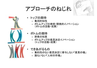 アプローチのねじれ
• トップの期待
 – 集団的知性
 – ボトムアップの発明・開発的イノベーション
   （ボトムの活動・成果）

• ボトムの期待
 – 群衆の知恵
 – ボトムアップの意思決定イノベーション
   （トップの活動・成果）

• できあがるもの
 – 集約性のない意思決定に寄与しない「意見の場」
 – 誰もいない「人材の市場」
 