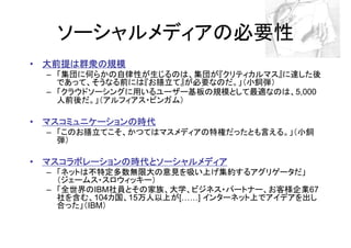 ソーシャルメディアの必要性
• 大前提は群衆の規模
  – 「集団に何らかの自律性が生じるのは、集団が『クリティカルマス』に達した後
    であって、そうなる前には『お膳立て』が必要なのだ。」（小飼弾）
  – 「クラウドソーシングに用いるユーザー基板の規模として最適なのは、5,000
    人前後だ。」（アルフィアス・ビンガム）

• マスコミュニケーションの時代
  – 「このお膳立てこそ、かつてはマスメディアの特権だったとも言える。」（小飼
    弾）

• マスコラボレーションの時代とソーシャルメディア
  – 「ネットは不特定多数無限大の意見を吸い上げ集約するアグリゲータだ」
    （ジェームス・スロウィッキー）
  – 「全世界のIBM社員とその家族、大学、ビジネス・パートナー、お客様企業67
    社を含む、104カ国、15万人以上が[ ] インターネット上でアイデアを出し
    合った」（IBM）
 