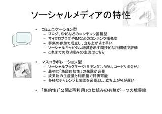 ソーシャルメディアの特性
• コミュニケーション型
  –   ブログ、SNSなどのコンテンツ蓄積型
  –   マイクロブログやIMなどのコンテンツ揮発型
  –   群集の参加で成立し、立ち上がりは早い
  –   ソーシャルキャピタル増減を示す間接的な指標値で評価
  –   これまでの取り組みの主流はこちら

• マスコラボレーション型
  –   ソーシャルブックマーク（タギング）、Wiki、コードリポジトリ
  –   最初に「集団的知性」の発露が必要
  –   成果物の生産量と利用量で評価可能
  –   多様なチャレンジと淘汰を必要とし、立ち上がりが遅い

• 「集約性」「公開と再利用」の仕組みの有無が一つの境界線
 