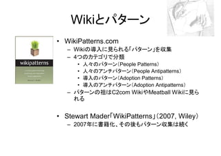 Wikiとパターン
• WikiPatterns.com
   – Wikiの導入に見られる「パターン」を収集
   – 4つのカテゴリで分類
      •   人々のパターン（People Patterns）
      •   人々のアンチパターン（People Antipatterns）
      •   導入のパターン（Adoption Patterns）
      •   導入のアンチパターン（Adoption Antipatterns）
   – パターンの祖はC2com WikiやMeatball Wikiに見ら
     れる


• Stewart Mader「WikiPatterns」（2007, Wiley）
   – 2007年に書籍化、その後もパターン収集は続く
 