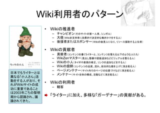 Wiki利用者のパターン
              • Wikiの推進者
                – チャンピオン（そのサイトの第一人者、シンボル）
                – 大使（Wiki非支持者に効果的で決定的な働きかけをする人）
                – 後援者またはスポンサー（Wikiの後見人になり、リソース援助する上位者）

              • Wikiの貢献者
                –   貢献者（コンテンツを書くライターと、コンテンツを整える以下のような人たち）
                –   WikiZenマスター（見出し整備や図版追加などビジュアルを整える人）
                –   Wikiの小人（タイポや表現の修正、リンクの追加などをする人）
                –   Wikiの庭師（コンテンツの品質、流れ、総合的な磨き上げに気を配る人）
                –   ページメンテナー（サイト内でのページの位置づけなどに気を配る人）
日本でもライターとは      –   メンテナー（サイト全体の構成、活動などに気を配る人）
異なる「小人さん」活
動をする人がおり、そ
れがWikiサイトの成
              • Wikiの利用者
                – 観客
功に重要であること
は2003年ごろの黎明
期から認識され、議      「ライター」に加え、多様な「ガーデナー」の貢献がある。
論されてきた。
 