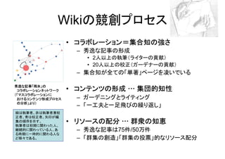 Wikiの競創プロセス
                  • コラボレーション＝集合知の強さ
                   – 秀逸な記事の形成
                     • 2人以上の執筆（ライターの貢献）
                     • 20人以上の校正（ガーデナーの貢献）
                   – 集合知が全ての「単著」ページを凌いでいる

秀逸な記事「雨氷」の
 コラボレーションネットワーク   • コンテンツの形成 … 集団的知性
（「マスコラボレーションに
 おけるコンテンツ形成プロセス    – ガーデニングとライティング
 の分析」より）
                   – 「一工夫と一足飛びの繰り返し」
緑は執筆者、赤は執筆者兼校
正者、青は校正者、矢印が編
集の順序を示す。
執筆者は初期に関わった人、
                  • リソースの配分 … 群衆の知恵
継続的に関わっている人、あ      – 秀逸な記事は75件/50万件
る時期に一時的に関わる人な
ど様々である。            – 「群集の創造」「群集の投票」的なリソース配分
 