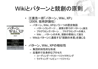 Wikiとパターンと競創の原則
  • 江渡浩一郎「パターン、Wiki、XP」
    （2009, 技術評論社）
    – パターン、Wiki、XPという一つの歴史物語
      • パターンランゲージ 建築分野での「パターン」誕生
      • プログラミングパターン  プログラミングへの導入
      • Wiki パターンの共有、競創の環境として誕生
    – Wikiとパターンに通底する「競創の本質」を論じる


  • パターン、Wiki、XPの相似性
    – 集団的知性的な形成
    – 反復的で全身的なプロセス
      • コーディング→テスト→リファクタリング
      • ライティング→レビュー→リファイン
 