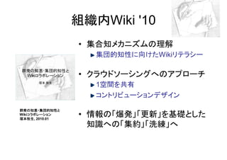 組織内Wiki '10
               • 集合知メカニズムの理解
                  集団的知性に向けたWikiリテラシー

               • クラウドソーシングへのアプローチ
                  1空間を共有
                  コントリビューションデザイン
群衆の知恵・集団的知性と
    コラボレーション
Wikiコラボレーション
塚本牧生,
塚本牧生 2010.01
               • 情報の「爆発」「更新」を基礎とした
                 知識への「集約」「洗練」へ
 