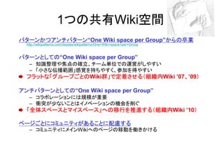 1つの共有Wiki空間
パターンかつアンチパターン“One Wiki space per Group”からの卒業
パターンかつアンチパターン                          からの卒業
  http://wikipatterns.com/display/wikipatterns/One+Wiki+space+per+Group


パターンとしての“One Wiki space per Group”
パターンとしての
   – 知識整理や焦点の確立、チーム単位での運営がしやすい
   – 「小さな伝播範囲」感覚を持ちやすく、参加を得やすい
  フラットな「グループごとのWiki群」で定着させる（組織内Wiki ’07、’09）
  フラットな「グループごとの    群」で定着させる（組織内
                   群」で定着させる（組織内        、 ）

アンチパターンとしての“One Wiki space per Group”
アンチパターンとしての
   – コラボレーションには規模が重要
   – 衝突が少ないことはイノベーションの機会を削ぐ
  「全体スペースとマイスペース」への移行を推進する（組織内
  「全体スペースとマイスペース」への移行を推進する（組織内
                 への移行を推進する（組織内Wiki ’10）
                                      ）

ページごとにコミュニティがあることに配慮する
ページごとにコミュニティがあることに配慮する
   – コミュニティにメインWikiへのページの移動を働きかける
 
