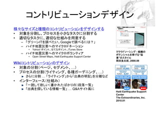 コントリビューションデザイン
様々なサイズと種類のコントリビューションをデザインする
• 対象を分割し、プロセスを小さなタスクに分割する
• 適切なタスクに、適切な仕組みを用意する
    – 「グリーンITを調べたい。Googleで調べるには？」
    – ハイチ地震災害へのマイクロドネーション
       •   Yahoo! ポイント、はてなポイント、iTunes Store
                                                                  クラウドソーシング - 組織の
    – ハイチ地震災害へのマイクロボランティア                                         ポテンシャルを挙げる“協
                                                                  ポテンシャルを挙げる 協
       •   Open Street Maps、Haiti Earthquake Support Center       業”のスタイル
                                                                    のスタイル
                                                                  岡田良太郎,
                                                                  岡田良太郎 2008.08
    コントリビューションのデザイン
Wikiコントリビューションのデザイン
• 対象の分割（ページ、セグメント、 ）
• プロセスの分割（ライティング、各種ガーデニング、                                    ）
      さらに分割           「ライティング」から「出典の明記」を分離など
•   インターフェース（仕組み）
      「一読して欲しい（書かれたばかりの）段落一覧」
      「出典を探している情報一覧」  Q&Aサイト風に
                                                                  Haiti Earthquake Support
                                                                  Center
                                                                  The Extraordinaries, Inc.
                                                                  2010.01
 