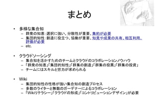 まとめ
• 多様な集合知
   – 群衆の知恵：選択に強い、分散性が重要、集約が必要
                        集約が必要
                        集約
   – 集団的知性：創造に役立つ、協働が重要、知見や成果の共有、相互利用、
                        知見や成果の共有、相互利用、
     評価が必要
   – etc.

• クラウドソーシング
   – 集合知を活かすためのチームとクラウドのコラボレーションノウハウ
   – 「群衆の知恵」「集団的知性」「群集の創造」「群集の投票」「群集の投資」
   – チームにはスキルと労力が求められる

• Wiki
   – 集団的知性の性格が強い集合知の創造プロセス
   – 多数のライターと無数のガーデナーによるコラボレーション
   – 「Wikiリテラシー」「クラウドの形成」「コントリビューションデザイン」が必要
 