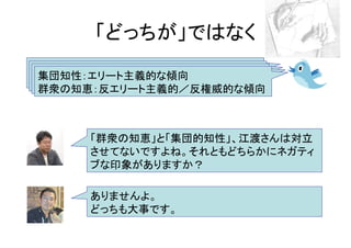 「どっちが」ではなく
集団知性：エリート主義的な傾向
群衆の知恵：反エリート主義的／反権威的な傾向



     「群衆の知恵」と「集団的知性」、江渡さんは対立
     させてないですよね。それともどちらかにネガティ
     ブな印象がありますか？

     ありませんよ。
     どっちも大事です。
 