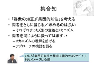 集合知
• 「群衆の知恵」「集団的知性」を考える
• 両者をともに論じる／求めるのは良い
 – それぞれまったく別の意義とメカニズム
• 両者を同じように扱ってはまずい
 – メカニズムの理解を妨げる
 – アプローチの検討を誤る

     むしろ「集団的知性＝権威主義的＝ヨクナイ！」
     的なイメージは心配
 