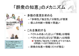 「群衆の知恵」のメカニズム
                    • 多数の意見を求める
                     – 「多様性」「独立性」「分散性」が重要
                     – 個人の判断＝情報＋間違い


                    • これを集約する
                     – ベクトルのあった正しい「情報」は増幅
                     – ベクトルのばらばらな「間違い」は相殺
「みんなの意見」は案外正しい         「多様性」「独立性」「分散性」が十分であれ
by ジェームズ・スロウィッキー,
角川文庫, 2009/10
                       ば間違い≒0まで相殺されきる
※原著は2005年、邦訳（ハード
カバー）は2006年           – 群衆の知恵＝情報（だけが残る）
 