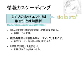 情報カスケーディング
   はてブのホットエントリは
    集合知とは無関係
http://d.hatena.ne.jp/starocker/20060206/p1

• 個人は「賢い模倣」を意図して周囲をまねる。
    – 学習としては有用。

• 模倣の連鎖は「情報カスケーディング」を起こす。
    – 集団にとっては良い面も（悪い面も）ある。

• ｢群衆の知恵｣は生まない。
    – 意見の「独立性」は失われる。
 