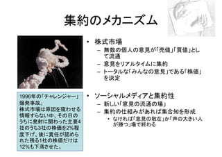 集約のメカニズム
                  • 株式市場
                   – 無数の個人の意見が「売値」「買値」とし
                     て流通
                   – 意見をリアルタイムに集約
                   – トータルな「みんなの意見」である「株価」
                     を決定


1996年の「チャレンジャー」   • ソーシャルメディアと集約性
爆発事故。              – 新しい「意見の流通の場」
株式市場は原因を窺わせる       – 集約の仕組みがあれば集合知を形成
情報すらない中、その日の
                     • なければ「意見の散在」か「声の大きい人
うちに発射に関わった主要4
                       が勝つ」場で終わる
社のうち3社の株価を2%程
度下げ、後に責任が認めら
れた残る1社の株価だけは
12%も下落させた。
 