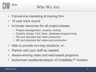 Who We Are Full-service marketing & training firm 19 year track record In-house resources for all project phases Project management, creative, writing  Graphic design, html, flash, database programming HD and standard def video production HD and standard def video post production Able to provide turn-key solutions, or… Partner with your staff as needed Award-winning video and web-based programs Authorized reseller/developer of CodeBaby™ Avatars www.ciw.com 