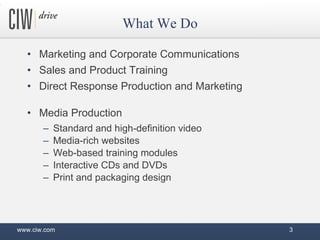 Marketing and Corporate Communications Sales and Product Training Direct Response Production and Marketing Media Production Standard and high-definition video Media-rich websites Web-based training modules Interactive CDs and DVDs Print and packaging design What We Do www.ciw.com 